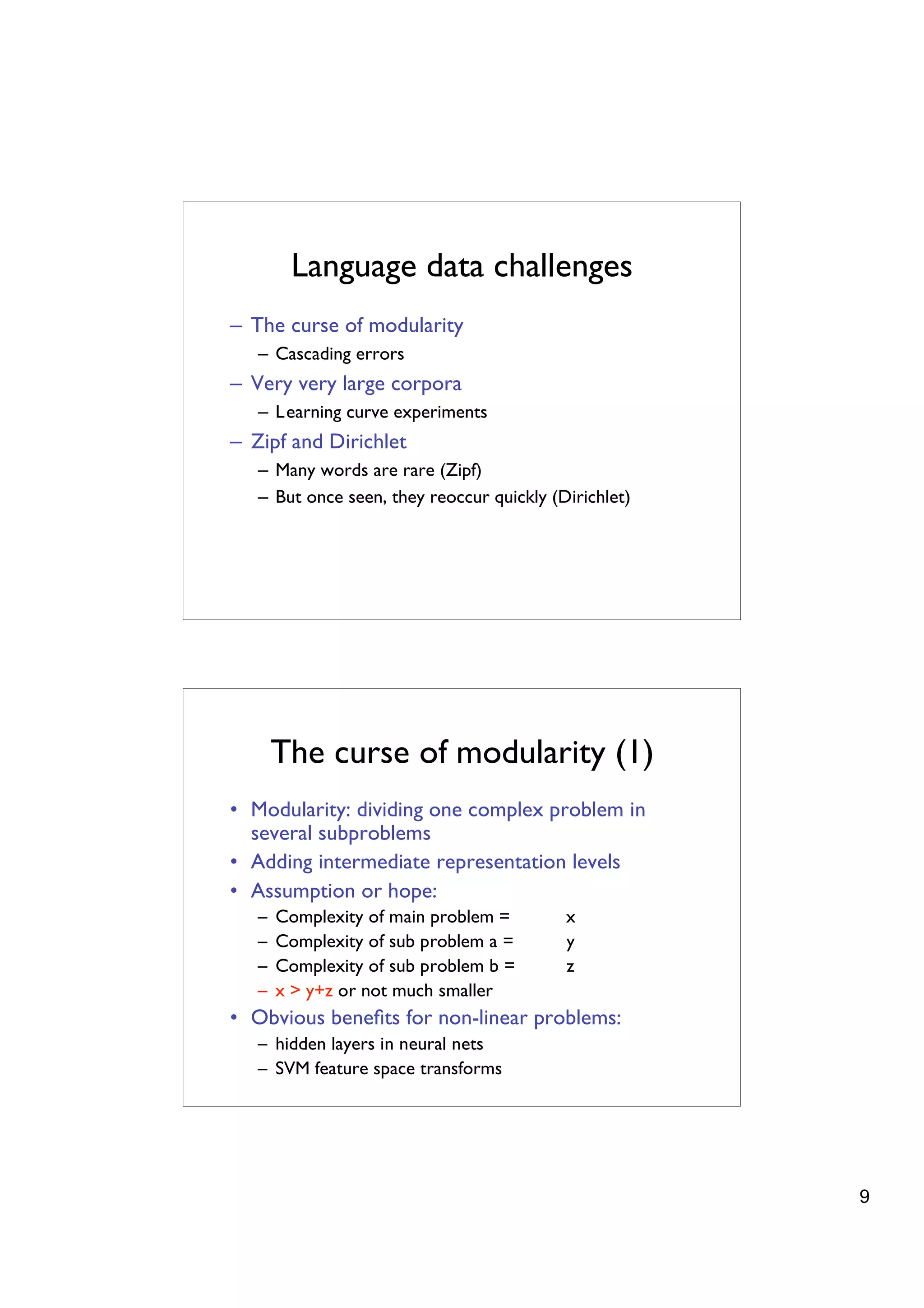 Language data challenges
– The curse of modularity
   – Cascading errors
– Very very large corpora
   – Learning curve experiments
– Zipf and Dirichlet
   – Many words are rare (Zipf)
   – But once seen, they reoccur quickly (Dirichlet)




       The curse of modularity (1)
• Modularity: dividing one complex problem in
  several subproblems
• Adding intermediate representation levels
• Assumption or hope:
   –   Complexity of main problem =        x
   –   Complexity of sub problem a =       y
   –   Complexity of sub problem b =       z
   –   x > y+z or not much smaller
• Obvious beneﬁts for non-linear problems:
   – hidden layers in neural nets
   – SVM feature space transforms




                                                       9
 