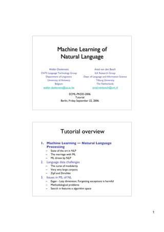 Machine Learning of
                 Natural Language
          Walter Daelemans                        Antal van den Bosch
CNTS Language Technology Group                     ILK Research Group
   Department of Linguistics            Dept. of Language and Information Science
    University of Antwerp                            Tilburg University
           Belgium                                   The Netherlands
     walter.daelemans@ua.ac.be                  antal.vdnbosch@uvt.nl

                            ECML-PKDD-2006
                                  Tutorial
                    Berlin, Friday September 22, 2006




                   Tutorial overview
1. Machine Learning ↔ Natural Language
   Processing
      –    State of the art in NLP
      –    The marriage with ML
      –    ML driven by NLP
2.     Language data challenges
      –    The curse of modularity
      –    Very very large corpora
      –    Zipf and Dirichlet
3.     Issues in ML of NL
      –    Eager - Lazy dimension; Forgetting exceptions is harmful
      –    Methodological problems
      –    Search in features x algorithm space




                                                                                    1
 