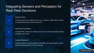 Integrating Sensors and Perception for
Real-Time Decisions
Sensor Fusion
Combining data from multiple sensors (e.g., cameras, LiDAR, IMU) provides
a comprehensive view of the environment.
Real-Time Perception
Embedded ML models can rapidly process sensor inputs and identify objects,
obstacles, and threats.
Adaptive Behavior
Robots can autonomously navigate, manipulate, and interact based on their
real-time understanding of the surroundings.
 