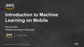 © 2018, Amazon Web Services, Inc. or its Affiliates. All rights reserved.
Introduction to Machine
Learning on Mobile
Dennis Hills
Mobile Developer Advocate
Pop-up Loft
 