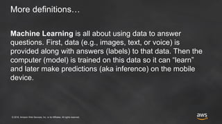 © 2018, Amazon Web Services, Inc. or its Affiliates. All rights reserved.
More definitions…
Machine Learning is all about using data to answer
questions. First, data (e.g., images, text, or voice) is
provided along with answers (labels) to that data. Then the
computer (model) is trained on this data so it can “learn”
and later make predictions (aka inference) on the mobile
device.
 