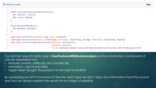 Our domain specific data type is UserFeaturesWithBooleanLabel and the information contained in it
can be separated into:
• features: events, attributes and numericals
• Metadata: user id and date
• target label, bought the product in the next 3 months?
By expressing our API in functions of the raw data type we don’t drop any information from the source
and we can always explain the results at any stage of pipeline
 