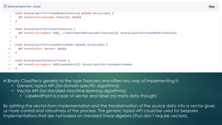 A Binary Classifieris generic to the type Features and offers two way of implementing it:
• Generic typed API (for domain specific algorithms)
• Vector API (for standard machine learning algorithms)
• LabeledPoint is a pair of vector and label (no meta data though)
By splitting the vector-form implementation and the transformation of the source data into a vector gives
us more control and robustness of the process. The generic typed API could be used for bespoke
implementations that are not based on standard linear algebra (thus don’t require vectors).
 