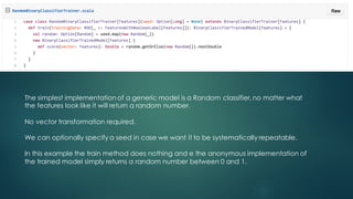 The simplest implementation of a generic model is a Random classifier, no matter what
the features look like it will return a random number.
No vector transformation required.
We can optionally specify a seed in case we want it to be systematically repeatable.
In this example the train method does nothing and e the anonymous implementation of
the trained model simply returns a random number between 0 and 1.
 