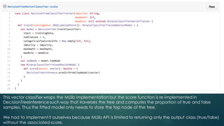 This vector classifierwraps the MLlib implementation but the score function is re-implemented in
DecisionTreeInference such way that traverses the tree and computes the proportion of true and false
samples. Thus the fitted model only needs to store the top node of the tree.
We had to implement it ourselves because MLlib API is limited to returning only the output class (true/false)
without the associated score.
 