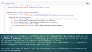 A model implemented via the vector API then requires the features type to be transformed into a vector.
The FeaturesTransformer API is generic to the Features type and has a sort of train method that given the
full training dataset will return the mapping function Features => Vector.
This API allows us to learn the transformation rules directly from the underlying data and can be used to
turn vector-based models into our domain specific models.
The original structure of the source data is always preserved, the transformation function is lazily applied
on-the-fly when needed.
 