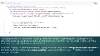 The simplest numerical transformer, takes a getter function that extract a Map[Key, Double] from the
generic Features type and return a SubFeaturesTransformer where they key-value map is flattened into a
vector with the original values (no normalization).
If we want to apply for example a standard scaling we could simply train on OriginalNumericalsTransformer
and pipe the function returned by subfeaturesToVector into a function Vector => Vector which would
represent our scaler.
 