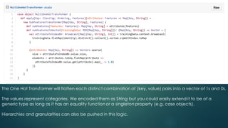 The One Hot Transformer will flatten each distinct combination of (key, value) pairs into a vector of 1s and 0s.
The values represent categories. We encoded them as String but you could easily extend it to be of a
generic type as long as it has an equality function or a singleton property (e.g. case objects).
Hierarchies and granularities can also be pushed in this logic.
 