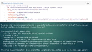 The cross-fold validation uses meta data to stop data leakage and simulate the training/inference stage
that we would do in the live production environment:
It requires the following parameters:
• data: full dataset with features, label and meta information
• k: number of folds
• classifiers: list of classifiers to be evaluated
• uniqueId: function extracting the unique id from the meta data
• orderingField: function extracting the temporal order of the samples for the before/after splitting
• singleInference: if enabled the test set contains at most one sample for each unique id
• seed: seed of the random generator (for repeatability)
It returns a map of Classifier-> Collection of test samples and associated score (no metrics aggregation).
 