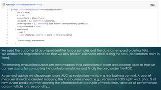 We used the customer id as unique identifier for our samples and the date as temporal ordering field.
We enable the singleInference so that we only predict each user once during the tests (at a random point in
time).
The returning evaluation outputs are then mapped into collections of score and boolean label so that we
can use sceval for computing the confusions matrices and finally the area under the ROC.
As general advice we discourage to use AUC as evaluation metric in a real business context. A pool of
measures should be created mapping the true business needs, e.g. precision @ 1000, uplift w.r.t. prior, % of
new buyers predicted when running the inference after a couple of weeks time, variance of performances
across multiple runs, seasonality...
 