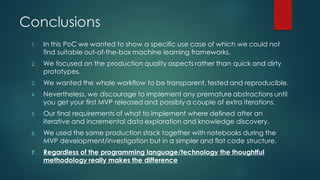 Conclusions
1. In this PoC we wanted to show a specific use case of which we could not
find suitable out-of-the-box machine learning frameworks.
2. We focused on the production quality aspects rather than quick and dirty
prototypes.
3. We wanted the whole workflow to be transparent, tested and reproducible.
4. Nevertheless, we discourage to implement any premature abstractions until
you get your first MVP released and possibly a couple of extra iterations.
5. Our final requirements of what to implement where defined after an
iterative and incremental data exploration and knowledge discovery.
6. We used the same production stack together with notebooks during the
MVP development/investigation but in a simpler and flat code structure.
7. Regardless of the programming language/technology the thoughtful
methodology really makes the difference
 