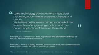 “
”
Latest technology advancements made data
processing accessible to everyone, cheaply and
quickly.
We believe better value can be produced at the
intersection of engineering practices and the
correct application of the scientific method.
DATA SCIENCE MANIFESTO*
Principle 2: “All validation of data, hypotheses and performance should be
tracked, reviewed and automated.”
Principle 3: “Prior to building a model, construct an evaluation framework with
end-to-end business focused acceptance criteria.”
* The current manifesto is still in beta version, check the full list of principles at datasciencemanifesto.org
 