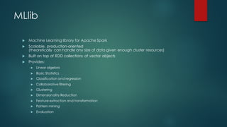 MLlib
u Machine Learning library for Apache Spark
u Scalable, production-oriented
(theoretically can handle any size of data given enough cluster resources)
u Built on top of RDD collections of vector objects
u Provides:
u Linear algebra
u Basic Statistics
u Classification and regression
u Collaborative filtering
u Clustering
u Dimensionality Reduction
u Feature extraction and transformation
u Pattern mining
u Evaluation
 