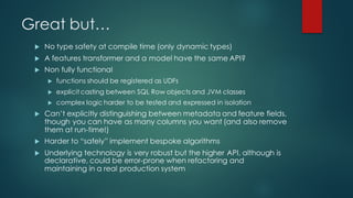 Great but…
u No type safety at compile time (only dynamic types)
u A features transformer and a model have the same API?
u Non fully functional
u functions should be registered as UDFs
u explicit casting between SQL Row objects and JVM classes
u complex logic harder to be tested and expressed in isolation
u Can’t explicitly distinguishing between metadata and feature fields,
though you can have as many columns you want (and also remove
them at run-time!)
u Harder to “safely” implement bespoke algorithms
u Underlying technology is very robust but the higher API, although is
declarative, could be error-prone when refactoring and
maintaining in a real production system
 