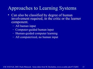 Approaches to Learning Systems Can also be classified by degree of human involvement required, in the critic or the learner component. All human input Computer-guided human input Human-guided computer learning All computerized, no human input 
