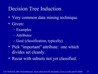 Decision Tree Induction Very common data mining technique.  Given: Examples Attributes Goal (classification, typically) Pick “important” attribute:  one which divides set cleanly. Recur with subsets not yet classified. 