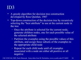 ID3 A greedy algorithm for decision tree construction developed by Ross Quinlan, 1987  Top-down construction of the decision tree by recursively selecting the “best attribute” to use at the current node in the tree Once the attribute is selected for the current node, generate children nodes, one for each possible value of the selected attribute Partition the examples using the possible values of this attribute, and assign these subsets of the examples to the appropriate child node Repeat for each child node until all examples associated with a node are either all positive or all negative 