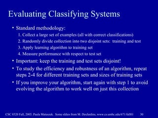 Evaluating Classifying Systems Standard methodology: 1. Collect a large set of examples (all with correct classifications) 2. Randomly divide collection into two disjoint sets:  training and test 3. Apply learning algorithm to training set  4. Measure performance with respect to test set Important: keep the training and test sets disjoint! To study the efficiency and robustness of an algorithm, repeat steps 2-4 for different training sets and sizes of training sets If you improve your algorithm, start again with step 1 to avoid evolving the algorithm to work well on just this collection 