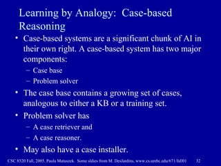 Learning by Analogy:  Case-based Reasoning Case-based systems are a significant chunk of AI in their own right. A case-based system has two major components:  Case base Problem solver The case base contains a growing set of cases, analogous to either a KB or a training set. Problem solver has A case retriever and  A case reasoner. May also have a case installer. 