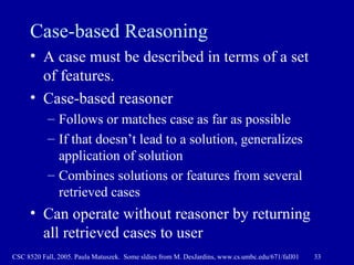 Case-based Reasoning A case must be described in terms of a set of features.  Case-based reasoner  Follows or matches case as far as possible If that doesn’t lead to a solution, generalizes application of solution Combines solutions or features from several retrieved cases Can operate without reasoner by returning all retrieved cases to user 