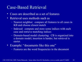 Case-Based Retrieval Cases are described as a set of features Retrieval uses methods such as Nearest neighbor:  compare all features to all cases in KB and choose closest match Indexed:  compute and store some indices with each case and retrieve matching indices Domain-based model clustering:  CB is organized into a domain model; insertion is harder, but retrieval is easier. Example: “documents like this one”  Features are the word frequencies in the document 