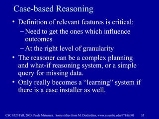 Case-based Reasoning Definition of relevant features is critical: Need to get the ones which influence outcomes At the right level of granularity The reasoner can be a complex planning and what-if reasoning system, or a simple query for missing data. Only really becomes a “learning” system if there is a case installer as well. 