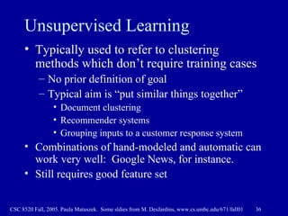 Unsupervised Learning Typically used to refer to clustering methods which don’t require training cases No prior definition of goal Typical aim is “put similar things together” Document clustering Recommender systems Grouping inputs to a customer response system Combinations of hand-modeled and automatic can work very well:  Google News, for instance. Still requires good feature set 
