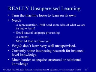 REALLY Unsupervised Learning Turn the machine loose to learn on its own Needs A representation.  Still need some idea of what we are trying to learn! Good natural language processing A context More AI than we have yet! People  don’t learn very well unsupervised. Currently some interesting research for instance-level knowledge.  Much harder to acquire structural or relational knowledge 