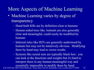More Aspects of Machine Learning Machine Learning varies by degree of transparency Hand-built KBs are by definition clear to humans Human-aided trees like Animals are also generally clear and meaningful, could easily be modified by humans Inferred rules like ID3's are generally understood by humans but may not be intuitively obvious.  Modifying them by hand may lead to worse results. Systems like neural nets are typically black box:  you can look at the functions and weights but it's hard to interpret them in any human-meaningful way and essentially impossible to modify them by hand. 