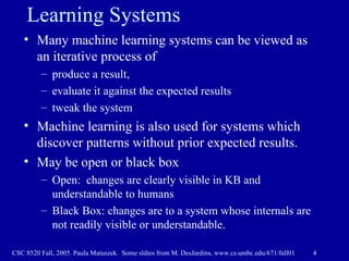 Learning Systems Many machine learning systems can be viewed as an iterative process of  produce a result,  evaluate it against the expected results tweak the system Machine learning is also used for systems which discover patterns without prior expected results. May be open or black box Open:  changes are clearly visible in KB and understandable to humans Black Box: changes are to a system whose internals are not readily visible or understandable.  