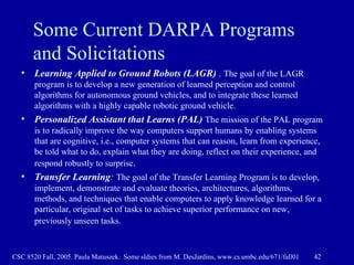 Some Current DARPA Programs and Solicitations Learning Applied to Ground Robots (LAGR)  .  The goal of the LAGR program is to develop a new generation of learned perception and control algorithms for autonomous ground vehicles, and to integrate these learned algorithms with a highly capable robotic ground vehicle.  Personalized Assistant that Learns (PAL)   The mission of the PAL program is to radically improve the way computers support humans by enabling systems that are cognitive, i.e., computer systems that can reason, learn from experience, be told what to do, explain what they are doing, reflect on their experience, and respond robustly to surprise .  Transfer Learning :   The goal of the Transfer Learning Program is to develop, implement, demonstrate and evaluate theories, architectures, algorithms, methods, and techniques that enable computers to apply knowledge learned for a particular, original set of tasks to achieve superior performance on new, previously unseen tasks .   