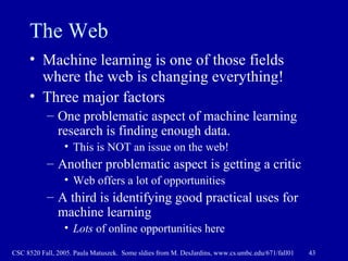 The Web Machine learning is one of those fields where the web is changing everything! Three major factors One problematic aspect of machine learning research is finding enough data. This is NOT an issue on the web! Another problematic aspect is getting a critic Web offers a lot of opportunities  A third is identifying good practical uses for machine learning Lots  of online opportunities here 