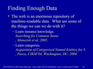Finding Enough Data The web is an enormous repository of machine-readable data.  What are some of the things we can we do with it? Learn instance knowledge.  Searching for Common Sense , Matuszek et al, 2005.   Learn categories.  Acquisition of Categorized Named Entities for Web Search ,  Pasca , CIKM’04, Washington, DC, 2004 .   