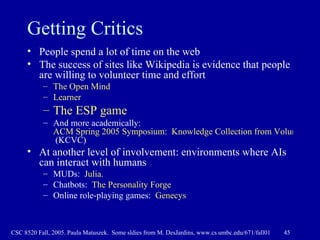 Getting Critics People spend a lot of time on the web The success of sites like Wikipedia is evidence that people are willing to volunteer time and effort The Open Mind Learner The ESP game  And more academically:  ACM Spring 2005 Symposium:  Knowledge Collection from Volunteer Contributors  (KCVC) At another level of involvement: environments where AIs can interact with humans MUDs:  Julia. Chatbots:  The Personality Forge Online role-playing games:  Genecys 