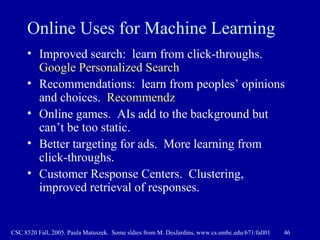 Online Uses for Machine Learning Improved search:  learn from click-throughs.  Google Personalized Search Recommendations:  learn from peoples’ opinions and choices.  Recommendz Online games.  AIs add to the background but can’t be too static.  Better targeting for ads.  More learning from click-throughs.  Customer Response Centers.  Clustering, improved retrieval of responses.  