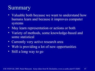 Summary Valuable both because we want to understand how humans learn and because it improves computer systems May learn representation or actions or both Variety of methods, some knowledge-based and some statistical Currently very active research area Web is providing a lot of new opportunities Still a long way to go 