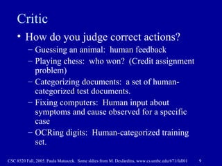 Critic How do you judge correct actions? Guessing an animal:  human feedback Playing chess:  who won?  (Credit assignment problem) Categorizing documents:  a set of human-categorized test documents. Fixing computers:  Human input about symptoms and cause observed for a specific case OCRing digits:  Human-categorized training set. 