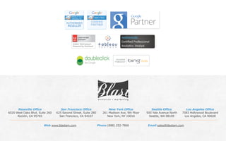 Phone (888) 252-7866 Email sales@blastam.comWeb www.blastam.com
Roseville Office
6020 West Oaks Blvd, Suite 260
Rocklin, CA 95765
San Francisco Office
625 Second Street, Suite 280
San Francisco, CA 94107
New York Office
261 Madison Ave, 9th Floor
New York, NY 10016
Seattle Office
500 Yale Avenue North
Seattle, WA 98109
Los Angeles Office
7083 Hollywood Boulevard
Los Angeles, CA 90028
 