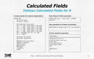 TUG | Machine Learning with R and Tableau
Calculated Fields
Tableau Calculated Fields for R
18
SCRIPT_INT("
## Sets the seed
set.seed( .arg7[1])
## Studentizes the variables
day <- ( .arg1 - mean(.arg1) )/ sd(.arg1)
mos <- ( .arg2 - mean(.arg2) )/ sd(.arg2)
dis <- ( .arg3 - mean(.arg3) )/ sd(.arg3)
inc <- ( .arg4 - mean(.arg4) )/ sd(.arg4)
age <- ( .arg5 - mean(.arg5) )/ sd(.arg5)
dat <- cbind(day, mos, dis, inc, age)
day <- .arg6[1]
## Creates the clusters
kmeans(dat, day)$cluster
",
MIN([Days Since Last Order]),
[Months as Customer],
AVG([Discount]),
MAX([Income]),
MAX([Age]),
[clusters],
[seed]
)
K-means cluster for customer segmentation
SCRIPT_STR('hello <- "Hello TUG!"', ATTR([R
Result]))
Pass string to R with a parameter
SCRIPT_INT("as.integer(.arg1 * 2)", [R Variable])
Pass calculation to R based on parameter
SCRIPT_BOOL("
print('******************************************
*********************')
print('the vector sent was')
print(.arg1)
print('with length')
print(length(.arg1))
TRUE
",
SUM([Sales])
)
Print to console R arguments
 