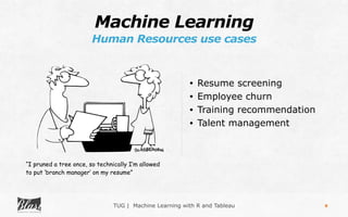 TUG | Machine Learning with R and Tableau
Machine Learning
Human Resources use cases
8
• Resume screening
• Employee churn
• Training recommendation
• Talent management
“I pruned a tree once, so technically I’m allowed
to put ‘branch manager’ on my resume”
 