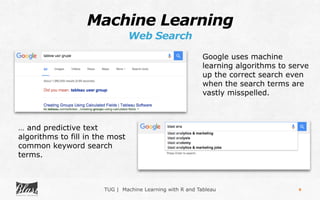 TUG | Machine Learning with R and Tableau
Machine Learning
Web Search
9
… and predictive text
algorithms to fill in the most
common keyword search
terms.
Google uses machine
learning algorithms to serve
up the correct search even
when the search terms are
vastly misspelled.
 