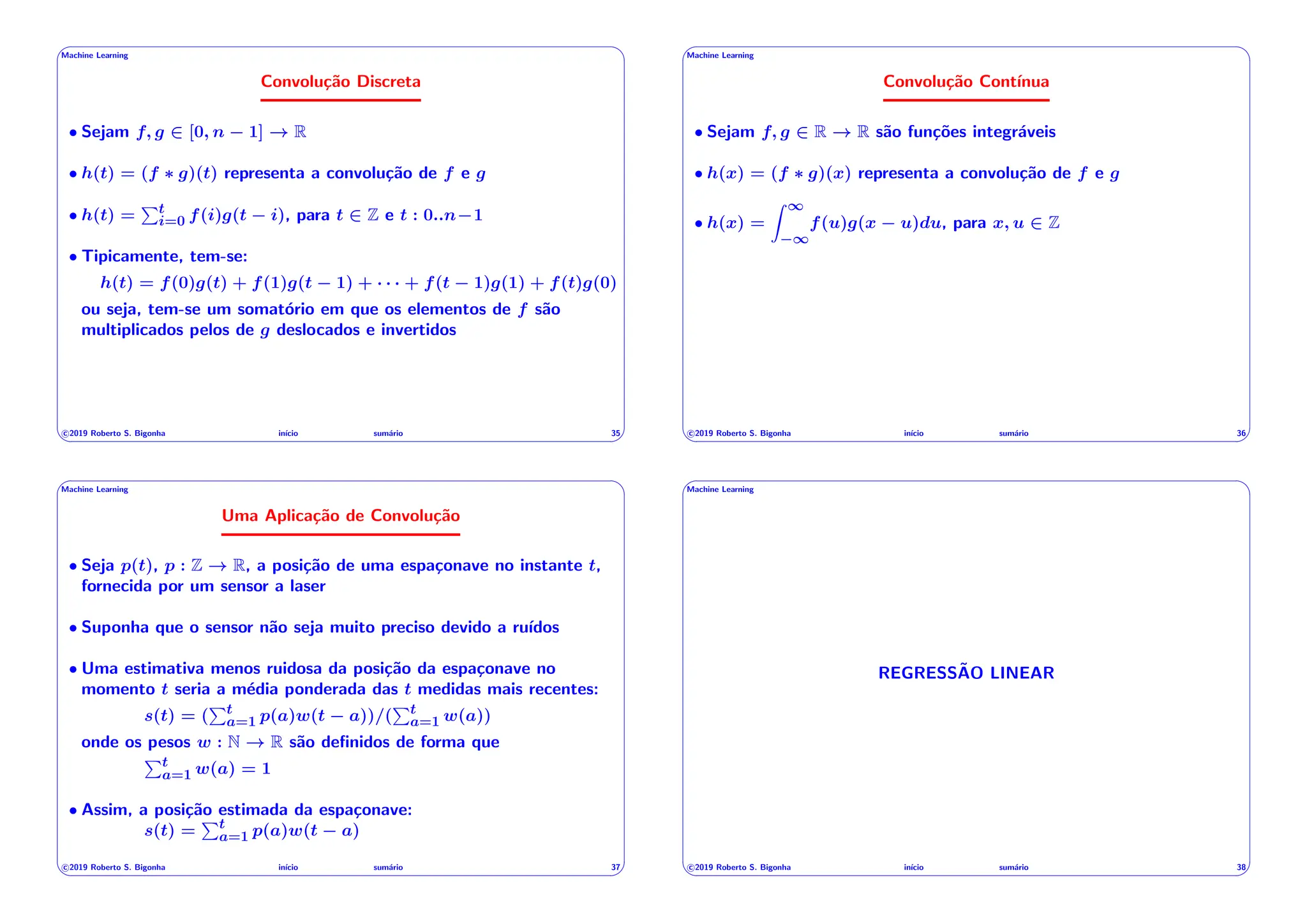 ' $
Machine Learning
Convolução Discreta
• Sejam f, g 2 [0, n 1] ! R
• h(t) = (f ⇤ g)(t) representa a convolução de f e g
• h(t) =
Pt
i=0 f(i)g(t i), para t 2 Z e t : 0..n 1
• Tipicamente, tem-se:
h(t) = f(0)g(t) + f(1)g(t 1) + · · · + f(t 1)g(1) + f(t)g(0)
ou seja, tem-se um somatório em que os elementos de f são
multiplicados pelos de g deslocados e invertidos
c 2019 Roberto S. Bigonha inı́cio sumário 35
& %
' $
Machine Learning
Convolução Contı́nua
• Sejam f, g 2 R ! R são funções integráveis
• h(x) = (f ⇤ g)(x) representa a convolução de f e g
• h(x) =
Z 1
1
f(u)g(x u)du, para x, u 2 Z
c 2019 Roberto S. Bigonha inı́cio sumário 36
& %
' $
Machine Learning
Uma Aplicação de Convolução
• Seja p(t), p : Z ! R, a posição de uma espaçonave no instante t,
fornecida por um sensor a laser
• Suponha que o sensor não seja muito preciso devido a ruı́dos
• Uma estimativa menos ruidosa da posição da espaçonave no
momento t seria a média ponderada das t medidas mais recentes:
s(t) = (
Pt
a=1 p(a)w(t a))/(
Pt
a=1 w(a))
onde os pesos w : N ! R são definidos de forma que
Pt
a=1 w(a) = 1
• Assim, a posição estimada da espaçonave:
s(t) =
Pt
a=1 p(a)w(t a)
c 2019 Roberto S. Bigonha inı́cio sumário 37
& %
' $
Machine Learning
REGRESSÃO LINEAR
c 2019 Roberto S. Bigonha inı́cio sumário 38
& %
 