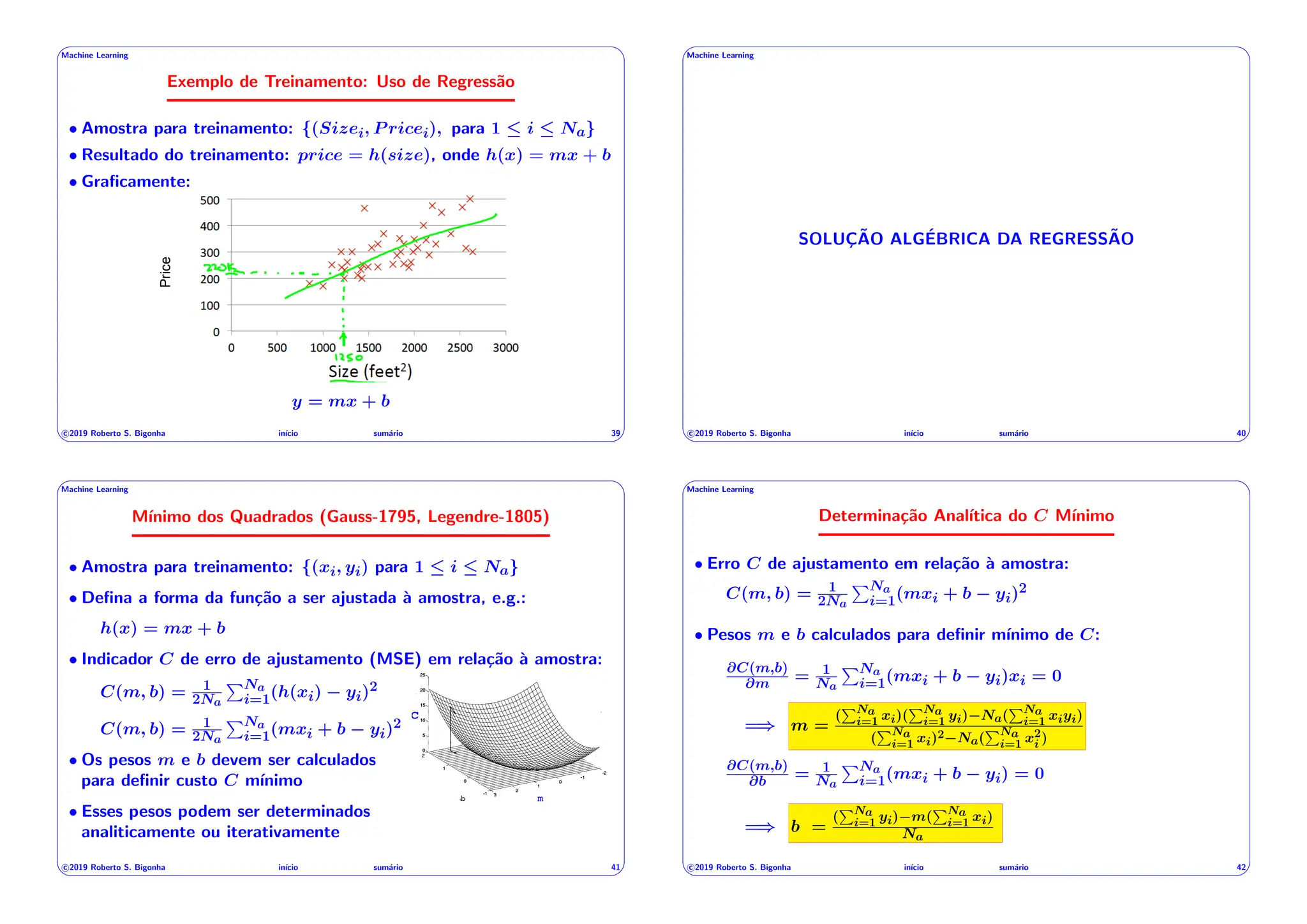 ' $
Machine Learning
Exemplo de Treinamento: Uso de Regressão
• Amostra para treinamento: {(Sizei, P ricei), para 1  i  Na}
• Resultado do treinamento: price = h(size), onde h(x) = mx + b
• Graficamente:
Exemplo: preços de imóveis
5
Price
y = mx + b
c 2019 Roberto S. Bigonha inı́cio sumário 39
& %
' $
Machine Learning
SOLUÇÃO ALGÉBRICA DA REGRESSÃO
c 2019 Roberto S. Bigonha inı́cio sumário 40
& %
' $
Machine Learning
Mı́nimo dos Quadrados (Gauss-1795, Legendre-1805)
• Amostra para treinamento: {(xi, yi) para 1  i  Na}
• Defina a forma da função a ser ajustada à amostra, e.g.:
h(x) = mx + b
• Indicador C de erro de ajustamento (MSE) em relação à amostra:
C(m, b) = 1
2Na
PNa
i=1(h(xi) yi)2
C(m, b) = 1
2Na
PNa
i=1(mxi + b yi)2
• Os pesos m e b devem ser calculados
para definir custo C mı́nimo
• Esses pesos podem ser determinados
analiticamente ou iterativamente
b m
c
c 2019 Roberto S. Bigonha inı́cio sumário 41
& %
' $
Machine Learning
Determinação Analı́tica do C Mı́nimo
• Erro C de ajustamento em relação à amostra:
C(m, b) = 1
2Na
PNa
i=1(mxi + b yi)2
• Pesos m e b calculados para definir mı́nimo de C:
@C(m,b)
@m = 1
Na
PNa
i=1(mxi + b yi)xi = 0
=) m =
(
PNa
i=1 xi)(
PNa
i=1 yi) Na(
PNa
i=1 xiyi)
(
PNa
i=1 xi)2 Na(
PNa
i=1 x2
i )
@C(m,b)
@b = 1
Na
PNa
i=1(mxi + b yi) = 0
=) b =
(
PNa
i=1 yi) m(
PNa
i=1 xi)
Na
c 2019 Roberto S. Bigonha inı́cio sumário 42
& %
 