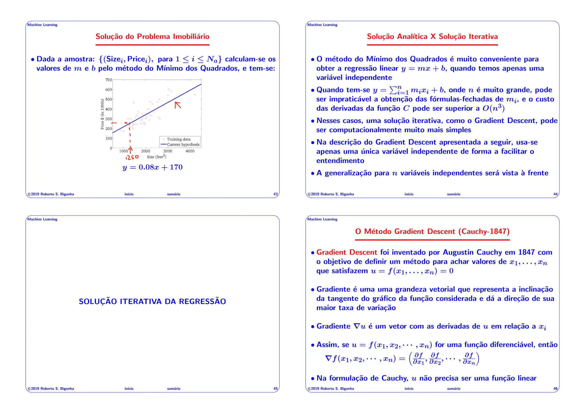 ' $
Machine Learning
Solução do Problema Imobiliário
• Dada a amostra: {(Sizei, Pricei), para 1  i  Na} calculam-se os
valores de m e b pelo método do Mı́nimo dos Quadrados, e tem-se:
50
y = 0.08x + 170
c 2019 Roberto S. Bigonha inı́cio sumário 43
& %
' $
Machine Learning
Solução Analı́tica X Solução Iterativa
• O método do Mı́nimo dos Quadrados é muito conveniente para
obter a regressão linear y = mx + b, quando temos apenas uma
variável independente
• Quando tem-se y =
Pn
i=1 mixi + b, onde n é muito grande, pode
ser impraticável a obtenção das fórmulas-fechadas de mi, e o custo
das derivadas da função C pode ser superior a O(n3)
• Nesses casos, uma solução iterativa, como o Gradient Descent, pode
ser computacionalmente muito mais simples
• Na descrição do Gradient Descent apresentada a seguir, usa-se
apenas uma única variável independente de forma a facilitar o
entendimento
• A generalização para n variáveis independentes será vista à frente
c 2019 Roberto S. Bigonha inı́cio sumário 44
& %
' $
Machine Learning
SOLUÇÃO ITERATIVA DA REGRESSÃO
c 2019 Roberto S. Bigonha inı́cio sumário 45
& %
' $
Machine Learning
O Método Gradient Descent (Cauchy-1847)
• Gradient Descent foi inventado por Augustin Cauchy em 1847 com
o objetivo de definir um método para achar valores de x1, . . . , xn
que satisfazem u = f(x1, . . . , xn) = 0
• Gradiente é uma uma grandeza vetorial que representa a inclinação
da tangente do gráfico da função considerada e dá a direção de sua
maior taxa de variação
• Gradiente ru é um vetor com as derivadas de u em relação a xi
• Assim, se u = f(x1, x2, · · · , xn) for uma função diferenciável, então
rf(x1, x2, · · · , xn) =
⇣
@f
@x1
, @f
@x2
, · · · , @f
@xn
⌘
• Na formulação de Cauchy, u não precisa ser uma função linear
c 2019 Roberto S. Bigonha inı́cio sumário 46
& %
 