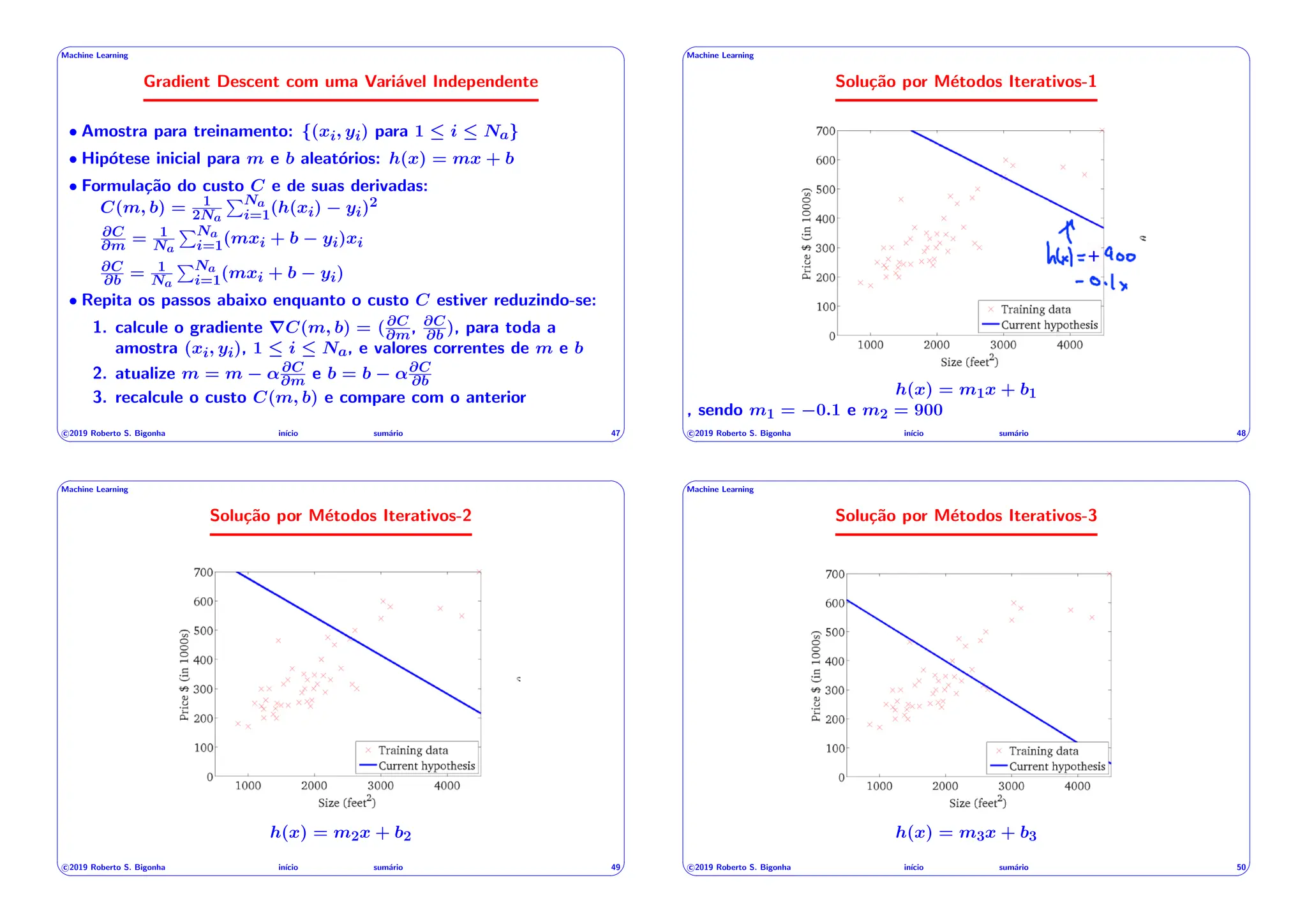 ' $
Machine Learning
Gradient Descent com uma Variável Independente
• Amostra para treinamento: {(xi, yi) para 1  i  Na}
• Hipótese inicial para m e b aleatórios: h(x) = mx + b
• Formulação do custo C e de suas derivadas:
C(m, b) = 1
2Na
PNa
i=1(h(xi) yi)2
@C
@m = 1
Na
PNa
i=1(mxi + b yi)xi
@C
@b = 1
Na
PNa
i=1(mxi + b yi)
• Repita os passos abaixo enquanto o custo C estiver reduzindo-se:
1. calcule o gradiente rC(m, b) = (@C
@m, @C
@b ), para toda a
amostra (xi, yi), 1  i  Na, e valores correntes de m e b
2. atualize m = m ↵@C
@m e b = b ↵@C
@b
3. recalcule o custo C(m, b) e compare com o anterior
c 2019 Roberto S. Bigonha inı́cio sumário 47
& %
' $
Machine Learning
Solução por Métodos Iterativos-1
42
+
h(x) = m1x + b1
, sendo m1 = 0.1 e m2 = 900
c 2019 Roberto S. Bigonha inı́cio sumário 48
& %
' $
Machine Learning
Solução por Métodos Iterativos-2
43
h(x) = m2x + b2
c 2019 Roberto S. Bigonha inı́cio sumário 49
& %
' $
Machine Learning
Solução por Métodos Iterativos-3
44
h(x) = m3x + b3
c 2019 Roberto S. Bigonha inı́cio sumário 50
& %
 