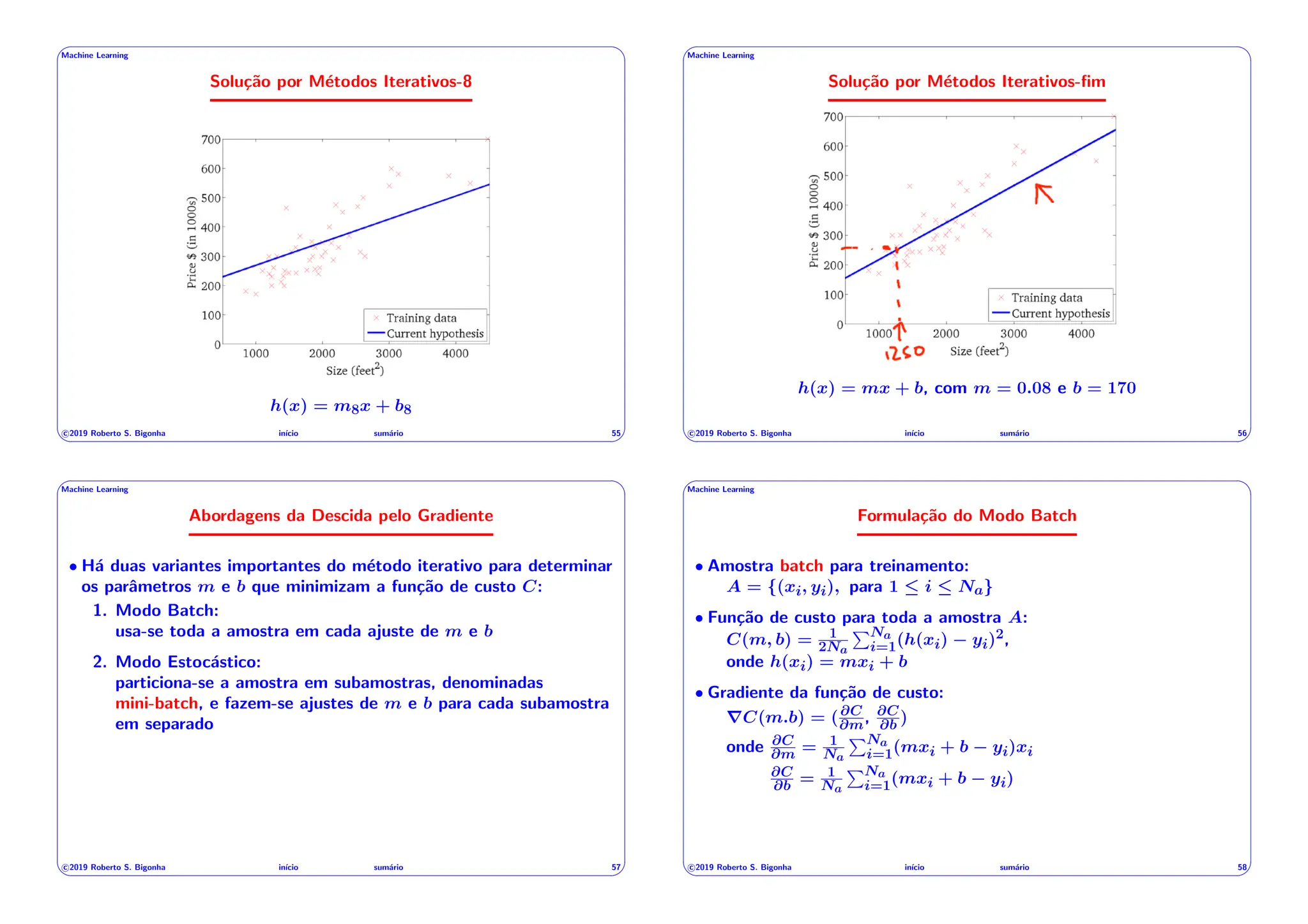 ' $
Machine Learning
Solução por Métodos Iterativos-8
49
h(x) = m8x + b8
c 2019 Roberto S. Bigonha inı́cio sumário 55
& %
' $
Machine Learning
Solução por Métodos Iterativos-fim
50
h(x) = mx + b, com m = 0.08 e b = 170
c 2019 Roberto S. Bigonha inı́cio sumário 56
& %
' $
Machine Learning
Abordagens da Descida pelo Gradiente
• Há duas variantes importantes do método iterativo para determinar
os parâmetros m e b que minimizam a função de custo C:
1. Modo Batch:
usa-se toda a amostra em cada ajuste de m e b
2. Modo Estocástico:
particiona-se a amostra em subamostras, denominadas
mini-batch, e fazem-se ajustes de m e b para cada subamostra
em separado
c 2019 Roberto S. Bigonha inı́cio sumário 57
& %
' $
Machine Learning
Formulação do Modo Batch
• Amostra batch para treinamento:
A = {(xi, yi), para 1  i  Na}
• Função de custo para toda a amostra A:
C(m, b) = 1
2Na
PNa
i=1(h(xi) yi)2,
onde h(xi) = mxi + b
• Gradiente da função de custo:
rC(m.b) = (@C
@m, @C
@b )
onde @C
@m = 1
Na
PNa
i=1(mxi + b yi)xi
@C
@b = 1
Na
PNa
i=1(mxi + b yi)
c 2019 Roberto S. Bigonha inı́cio sumário 58
& %
 