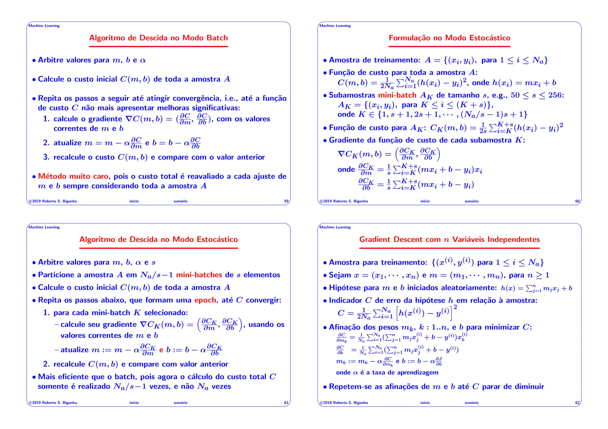 ' $
Machine Learning
Algoritmo de Descida no Modo Batch
• Arbitre valores para m, b e ↵
• Calcule o custo inicial C(m, b) de toda a amostra A
• Repita os passos a seguir até atingir convergência, i.e., até a função
de custo C não mais apresentar melhoras significativas:
1. calcule o gradiente rC(m, b) = (@C
@m, @C
@b ), com os valores
correntes de m e b
2. atualize m = m ↵@C
@m e b = b ↵@C
@b
3. recalcule o custo C(m, b) e compare com o valor anterior
• Método muito caro, pois o custo total é reavaliado a cada ajuste de
m e b sempre considerando toda a amostra A
c 2019 Roberto S. Bigonha inı́cio sumário 59
& %
' $
Machine Learning
Formulação no Modo Estocástico
• Amostra de treinamento: A = {(xi, yi), para 1  i  Na}
• Função de custo para toda a amostra A:
C(m, b) = 1
2Na
PNa
i=1(h(xi) yi)2, onde h(xi) = mxi + b
• Subamostras mini-batch AK de tamanho s, e.g., 50  s  256:
AK = {(xi, yi), para K  i  (K + s)},
onde K 2 {1, s + 1, 2s + 1, · · · , (Na/s 1)s + 1}
• Função de custo para AK: CK(m, b) = 1
2s
PK+s
i=K (h(xi) yi)2
• Gradiente da função de custo de cada subamostra K:
rCK(m, b) =
⇣
@CK
@m , @CK
@b
⌘
onde @CK
@m = 1
s
PK+s
i=K (mxi + b yi)xi
@CK
@b = 1
s
PK+s
i=K (mxi + b yi)
c 2019 Roberto S. Bigonha inı́cio sumário 60
& %
' $
Machine Learning
Algoritmo de Descida no Modo Estocástico
• Arbitre valores para m, b, ↵ e s
• Particione a amostra A em Na/s 1 mini-batches de s elementos
• Calcule o custo inicial C(m, b) de toda a amostra A
• Repita os passos abaixo, que formam uma epoch, até C convergir:
1. para cada mini-batch K selecionado:
– calcule seu gradiente rCK(m, b) =
⇣
@CK
@m , @CK
@b
⌘
, usando os
valores correntes de m e b
– atualize m := m ↵@CK
@m e b := b ↵@CK
@b
2. recalcule C(m, b) e compare com valor anterior
• Mais eficiente que o batch, pois agora o cálculo do custo total C
somente é realizado Na/s 1 vezes, e não Na vezes
c 2019 Roberto S. Bigonha inı́cio sumário 61
& %
' $
Machine Learning
Gradient Descent com n Variáveis Independentes
• Amostra para treinamento: {(x(i), y(i)) para 1  i  Na}
• Sejam x = (x1, · · · , xn) e m = (m1, · · · , mn), para n 1
• Hipótese para m e b iniciados aleatoriamente: h(x) =
Pn
j=1 mjxj + b
• Indicador C de erro da hipótese h em relação à amostra:
C = 1
2Na
PNa
i=1
h
h(x(i)) y(i)
i2
• Afinação dos pesos mk, k : 1..n, e b para minimizar C:
@C
@mk
= 1
Na
PNa
i=1(
Pn
j=1 mjx
(i)
j + b y(i)
)x
(i)
k
@C
@b
= 1
Na
PNa
i=1(
Pn
j=1 mjx
(i)
j + b y(i)
)
mk := mk ↵ @C
@mk
e b := b ↵@J
@b
onde ↵ é a taxa de aprendizagem
• Repetem-se as afinações de m e b até C parar de diminuir
c 2019 Roberto S. Bigonha inı́cio sumário 62
& %
 