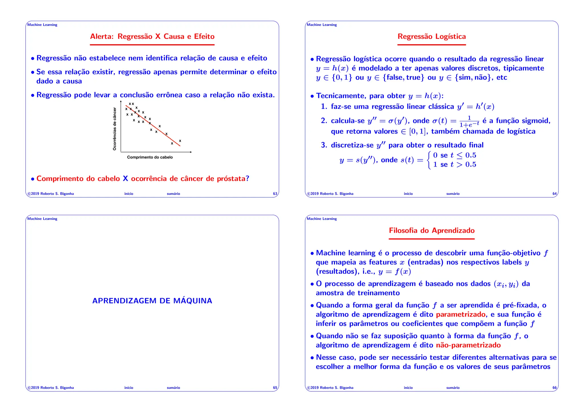 ' $
Machine Learning
Alerta: Regressão X Causa e Efeito
• Regressão não estabelece nem identifica relação de causa e efeito
• Se essa relação existir, regressão apenas permite determinar o efeito
dado a causa
• Regressão pode levar a conclusão errônea caso a relação não exista.
Ocorrências
de
câncer
Comprimento do cabelo
x
x
x
x
x
x
x
x
x
x
x
x
x
x x
x
x
x
x
x
x
x
x
• Comprimento do cabelo X ocorrência de câncer de próstata?
c 2019 Roberto S. Bigonha inı́cio sumário 63
& %
' $
Machine Learning
Regressão Logı́stica
• Regressão logı́stica ocorre quando o resultado da regressão linear
y = h(x) é modelado a ter apenas valores discretos, tipicamente
y 2 {0, 1} ou y 2 {false, true} ou y 2 {sim, não}, etc
• Tecnicamente, para obter y = h(x):
1. faz-se uma regressão linear clássica y0 = h0(x)
2. calcula-se y00 = (y0), onde (t) = 1
1+e t é a função sigmoid,
que retorna valores 2 [0, 1], também chamada de logı́stica
3. discretiza-se y00 para obter o resultado final
y = s(y00), onde s(t) =
⇢
0 se t  0.5
1 se t > 0.5
c 2019 Roberto S. Bigonha inı́cio sumário 64
& %
' $
Machine Learning
APRENDIZAGEM DE MÁQUINA
c 2019 Roberto S. Bigonha inı́cio sumário 65
& %
' $
Machine Learning
Filosofia do Aprendizado
• Machine learning é o processo de descobrir uma função-objetivo f
que mapeia as features x (entradas) nos respectivos labels y
(resultados), i.e., y = f(x)
• O processo de aprendizagem é baseado nos dados (xi, yi) da
amostra de treinamento
• Quando a forma geral da função f a ser aprendida é pré-fixada, o
algoritmo de aprendizagem é dito parametrizado, e sua função é
inferir os parâmetros ou coeficientes que compõem a função f
• Quando não se faz suposição quanto à forma da função f, o
algoritmo de aprendizagem é dito não-parametrizado
• Nesse caso, pode ser necessário testar diferentes alternativas para se
escolher a melhor forma da função e os valores de seus parâmetros
c 2019 Roberto S. Bigonha inı́cio sumário 66
& %
 
