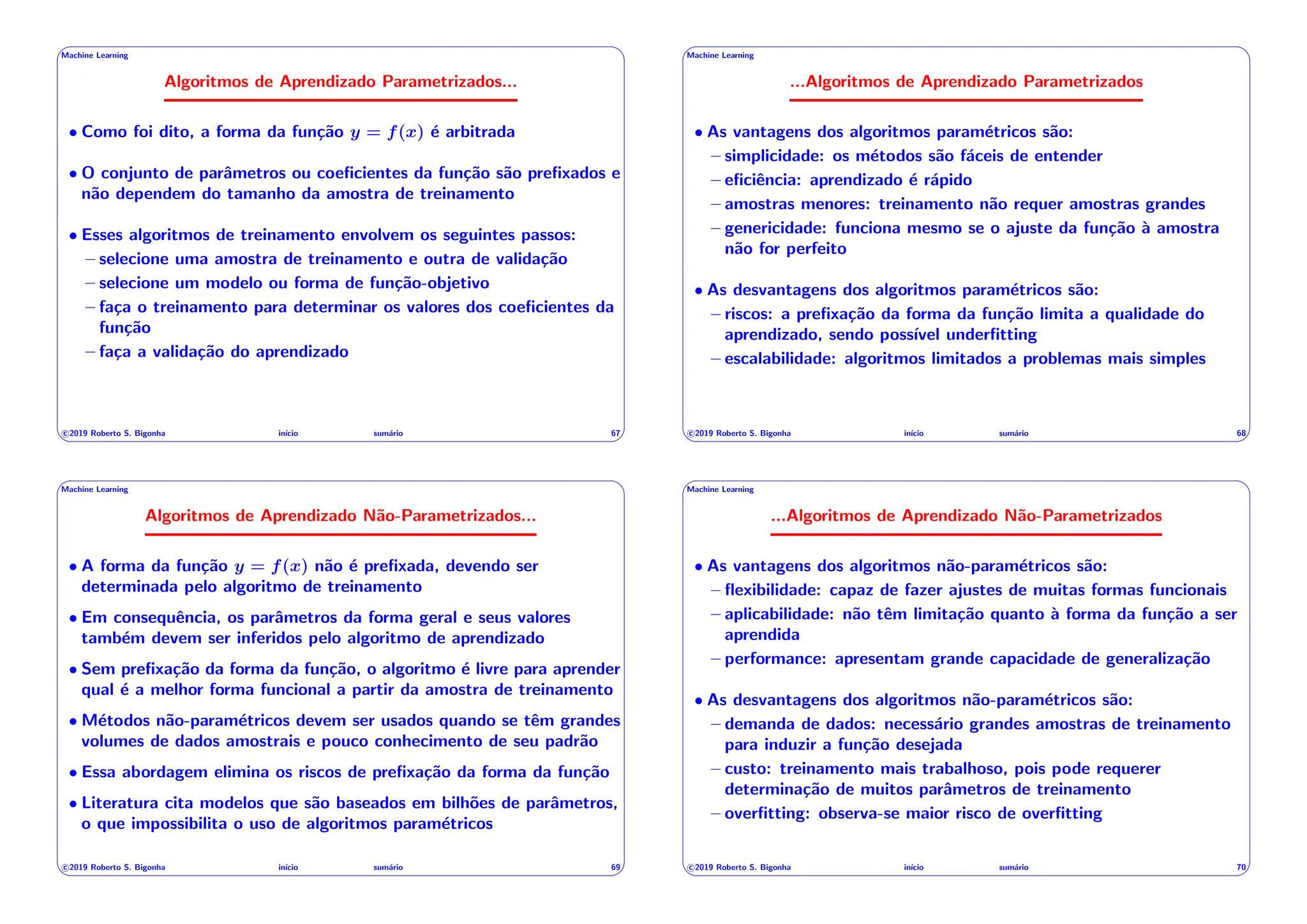 ' $
Machine Learning
Algoritmos de Aprendizado Parametrizados...
• Como foi dito, a forma da função y = f(x) é arbitrada
• O conjunto de parâmetros ou coeficientes da função são prefixados e
não dependem do tamanho da amostra de treinamento
• Esses algoritmos de treinamento envolvem os seguintes passos:
– selecione uma amostra de treinamento e outra de validação
– selecione um modelo ou forma de função-objetivo
– faça o treinamento para determinar os valores dos coeficientes da
função
– faça a validação do aprendizado
c 2019 Roberto S. Bigonha inı́cio sumário 67
& %
' $
Machine Learning
...Algoritmos de Aprendizado Parametrizados
• As vantagens dos algoritmos paramétricos são:
– simplicidade: os métodos são fáceis de entender
– eficiência: aprendizado é rápido
– amostras menores: treinamento não requer amostras grandes
– genericidade: funciona mesmo se o ajuste da função à amostra
não for perfeito
• As desvantagens dos algoritmos paramétricos são:
– riscos: a prefixação da forma da função limita a qualidade do
aprendizado, sendo possı́vel underfitting
– escalabilidade: algoritmos limitados a problemas mais simples
c 2019 Roberto S. Bigonha inı́cio sumário 68
& %
' $
Machine Learning
Algoritmos de Aprendizado Não-Parametrizados...
• A forma da função y = f(x) não é prefixada, devendo ser
determinada pelo algoritmo de treinamento
• Em consequência, os parâmetros da forma geral e seus valores
também devem ser inferidos pelo algoritmo de aprendizado
• Sem prefixação da forma da função, o algoritmo é livre para aprender
qual é a melhor forma funcional a partir da amostra de treinamento
• Métodos não-paramétricos devem ser usados quando se têm grandes
volumes de dados amostrais e pouco conhecimento de seu padrão
• Essa abordagem elimina os riscos de prefixação da forma da função
• Literatura cita modelos que são baseados em bilhões de parâmetros,
o que impossibilita o uso de algoritmos paramétricos
c 2019 Roberto S. Bigonha inı́cio sumário 69
& %
' $
Machine Learning
...Algoritmos de Aprendizado Não-Parametrizados
• As vantagens dos algoritmos não-paramétricos são:
– flexibilidade: capaz de fazer ajustes de muitas formas funcionais
– aplicabilidade: não têm limitação quanto à forma da função a ser
aprendida
– performance: apresentam grande capacidade de generalização
• As desvantagens dos algoritmos não-paramétricos são:
– demanda de dados: necessário grandes amostras de treinamento
para induzir a função desejada
– custo: treinamento mais trabalhoso, pois pode requerer
determinação de muitos parâmetros de treinamento
– overfitting: observa-se maior risco de overfitting
c 2019 Roberto S. Bigonha inı́cio sumário 70
& %
 