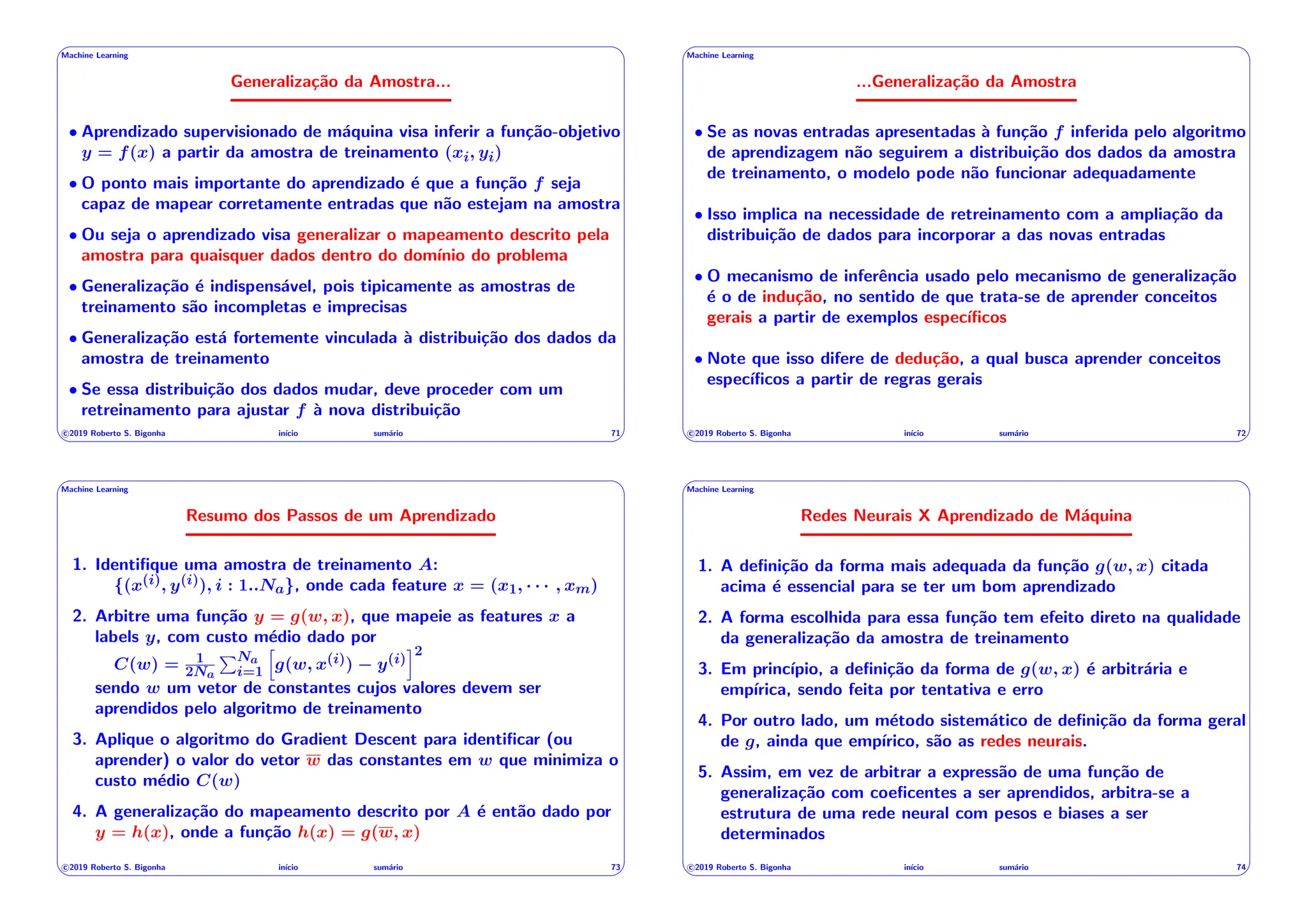 ' $
Machine Learning
Generalização da Amostra...
• Aprendizado supervisionado de máquina visa inferir a função-objetivo
y = f(x) a partir da amostra de treinamento (xi, yi)
• O ponto mais importante do aprendizado é que a função f seja
capaz de mapear corretamente entradas que não estejam na amostra
• Ou seja o aprendizado visa generalizar o mapeamento descrito pela
amostra para quaisquer dados dentro do domı́nio do problema
• Generalização é indispensável, pois tipicamente as amostras de
treinamento são incompletas e imprecisas
• Generalização está fortemente vinculada à distribuição dos dados da
amostra de treinamento
• Se essa distribuição dos dados mudar, deve proceder com um
retreinamento para ajustar f à nova distribuição
c 2019 Roberto S. Bigonha inı́cio sumário 71
& %
' $
Machine Learning
...Generalização da Amostra
• Se as novas entradas apresentadas à função f inferida pelo algoritmo
de aprendizagem não seguirem a distribuição dos dados da amostra
de treinamento, o modelo pode não funcionar adequadamente
• Isso implica na necessidade de retreinamento com a ampliação da
distribuição de dados para incorporar a das novas entradas
• O mecanismo de inferência usado pelo mecanismo de generalização
é o de indução, no sentido de que trata-se de aprender conceitos
gerais a partir de exemplos especı́ficos
• Note que isso difere de dedução, a qual busca aprender conceitos
especı́ficos a partir de regras gerais
c 2019 Roberto S. Bigonha inı́cio sumário 72
& %
' $
Machine Learning
Resumo dos Passos de um Aprendizado
1. Identifique uma amostra de treinamento A:
{(x(i), y(i)), i : 1..Na}, onde cada feature x = (x1, · · · , xm)
2. Arbitre uma função y = g(w, x), que mapeie as features x a
labels y, com custo médio dado por
C(w) = 1
2Na
PNa
i=1
h
g(w, x(i)) y(i)
i2
sendo w um vetor de constantes cujos valores devem ser
aprendidos pelo algoritmo de treinamento
3. Aplique o algoritmo do Gradient Descent para identificar (ou
aprender) o valor do vetor w das constantes em w que minimiza o
custo médio C(w)
4. A generalização do mapeamento descrito por A é então dado por
y = h(x), onde a função h(x) = g(w, x)
c 2019 Roberto S. Bigonha inı́cio sumário 73
& %
' $
Machine Learning
Redes Neurais X Aprendizado de Máquina
1. A definição da forma mais adequada da função g(w, x) citada
acima é essencial para se ter um bom aprendizado
2. A forma escolhida para essa função tem efeito direto na qualidade
da generalização da amostra de treinamento
3. Em princı́pio, a definição da forma de g(w, x) é arbitrária e
empı́rica, sendo feita por tentativa e erro
4. Por outro lado, um método sistemático de definição da forma geral
de g, ainda que empı́rico, são as redes neurais.
5. Assim, em vez de arbitrar a expressão de uma função de
generalização com coeficentes a ser aprendidos, arbitra-se a
estrutura de uma rede neural com pesos e biases a ser
determinados
c 2019 Roberto S. Bigonha inı́cio sumário 74
& %
 